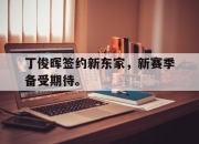亚博体育app下载官方网站-丁俊晖签约新东家，新赛季备受期待。