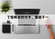 亚博体育app下载体育-丁俊晖击败对手，晋级下一轮。