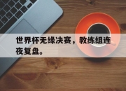亚博体育app下载官方网站-世界杯无缘决赛，教练组连夜复盘。