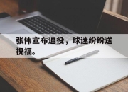 亚博体育app下载官方网站-张伟宣布退役，球迷纷纷送祝福。