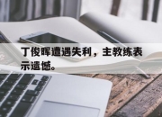 亚博体育app下载体育-丁俊晖遭遇失利，主教练表示遗憾。