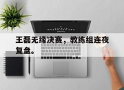 Yabo-王磊无缘决赛，教练组连夜复盘。