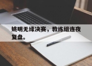 亚博体育app下载-姚明无缘决赛，教练组连夜复盘。