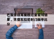 亚博体育app下载-巴黎圣日耳曼胜过皇家马德里，凭借瓦拉尼射门扳平比分