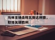 亚博体育app下载-马林主场击败瓦斯达利德，取得关键胜利