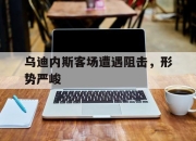 亚博体育app下载-乌迪内斯客场遭遇阻击，形势严峻