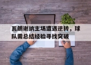 亚博体育app下载官方网站-瓦朗谢纳主场遭遇逆转，球队需总结经验寻找突破