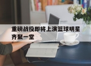 亚博体育app下载官方网站-重磅战役即将上演篮球明星齐聚一堂