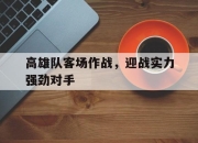 亚博体育app下载体育-高雄队客场作战，迎战实力强劲对手