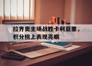 亚博体育app下载官方网站-拉齐奥主场战胜卡利亚里，积分榜上表现亮眼