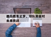 亚博体育app下载体育-鹿岛鹿角止步，球队需面对未来挑战