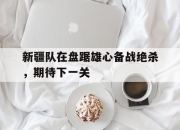Yabo-新疆队在盘踞雄心备战绝杀，期待下一关