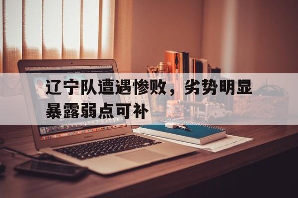 辽宁队遭遇惨败，劣势明显暴露弱点可补