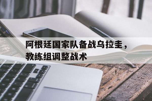 阿根廷国家队备战乌拉圭，教练组调整战术
