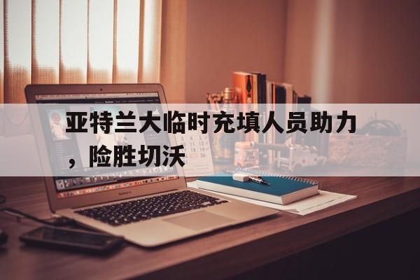 亚特兰大临时充填人员助力，险胜切沃